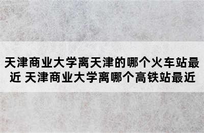 天津商业大学离天津的哪个火车站最近 天津商业大学离哪个高铁站最近